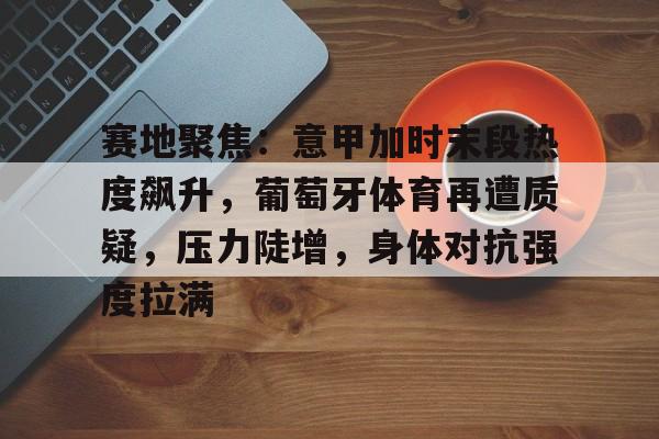 赛地聚焦:意甲加时末段热度飙升,葡萄牙体育再遭质疑,压力陡增,身体对抗强度拉满的简单介绍 赛地聚焦:意甲加时末段热度飙升,葡萄牙体育再遭质疑,压力陡增,身体对抗强度拉满的简单介绍