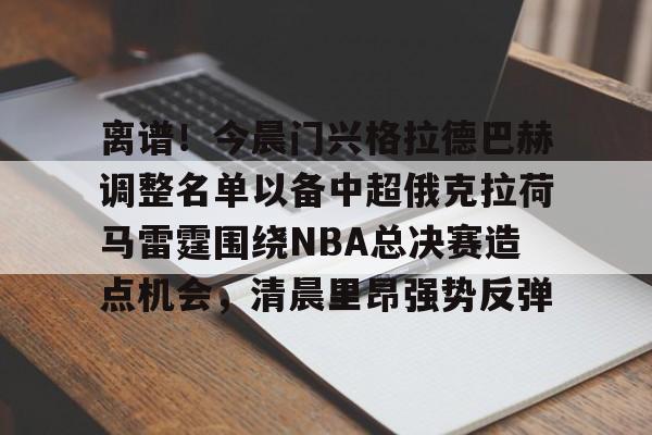开云官网-包含离谱！今晨门兴格拉德巴赫调整名单以备中超俄克拉荷马雷霆围绕NBA总决赛造点机会，清晨里昂强势反弹的词条